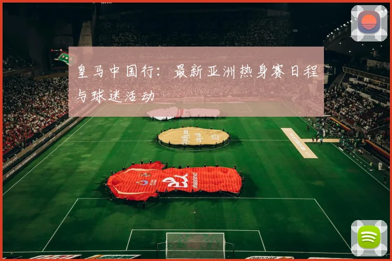 皇马中国行：最新亚洲热身赛日程与球迷活动