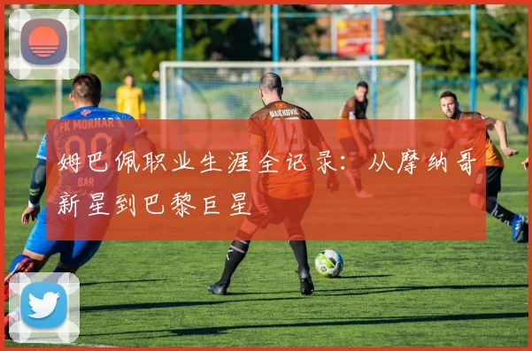 姆巴佩职业生涯全记录：从摩纳哥新星到巴黎巨星