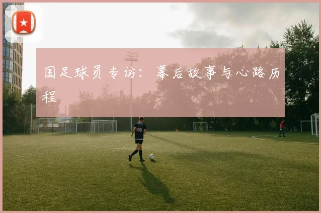 国足球员专访：幕后故事与心路历程