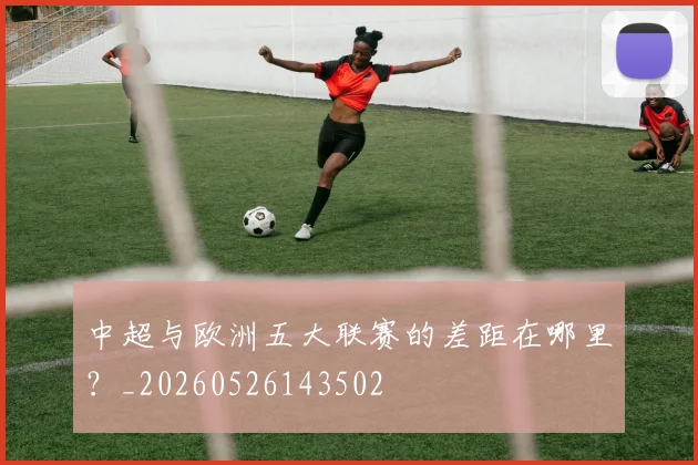 中超与欧洲五大联赛的差距在哪里？_20260526143502