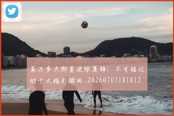 莱万多夫斯基进球集锦:不可错过的十大精彩瞬间_20260703181812
