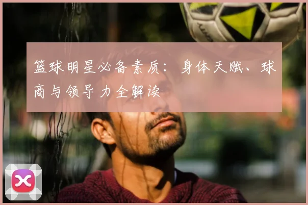 篮球明星必备素质：身体天赋、球商与领导力全解读