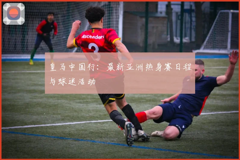 皇马中国行：最新亚洲热身赛日程与球迷活动