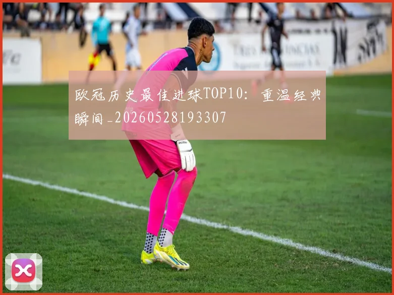 欧冠历史最佳进球TOP10:重温经典瞬间_20260528193307