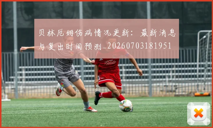 贝林厄姆伤病情况更新：最新消息与复出时间预测_20260703181951