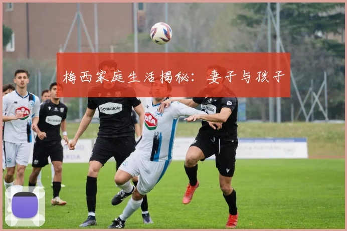 梅西家庭生活揭秘：妻子与孩子