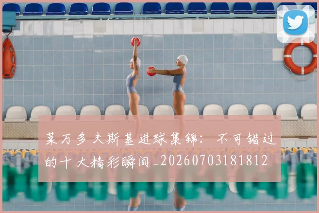 莱万多夫斯基进球集锦:不可错过的十大精彩瞬间_20260703181812