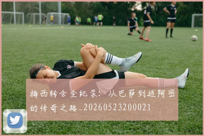 梅西转会全纪录：从巴萨到迈阿密的传奇之路_20260523200021