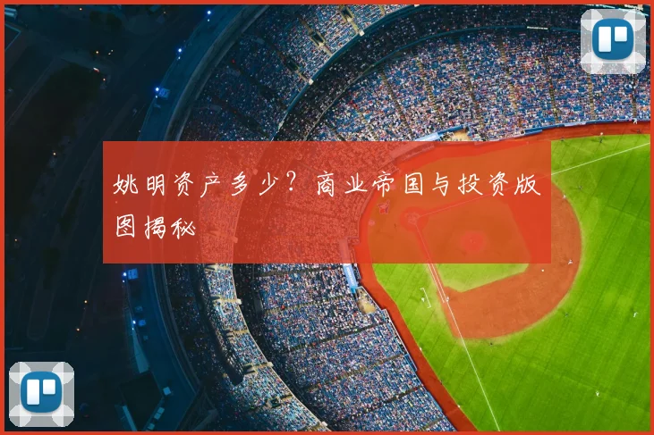 姚明资产多少？商业帝国与投资版图揭秘