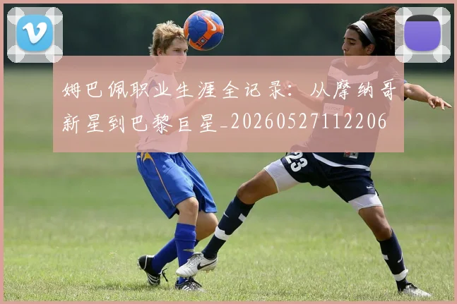 姆巴佩职业生涯全记录：从摩纳哥新星到巴黎巨星_20260527112206
