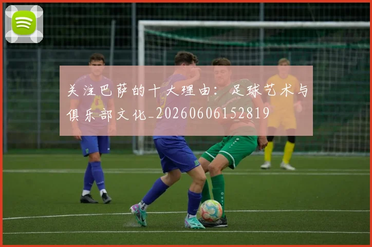 关注巴萨的十大理由：足球艺术与俱乐部文化_20260606152819